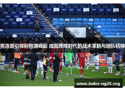 克洛普引领利物浦崛起 成就辉煌时代的战术革新与团队精神