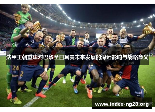 法甲王朝重建对巴黎圣日耳曼未来发展的深远影响与战略意义