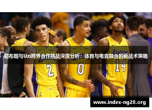 勒布朗与Uzi跨界合作挑战深度分析:体育与电竞融合的新战术策略 勒布朗与Uzi跨界合作挑战深度分析:体育与电竞融合的新战术策略