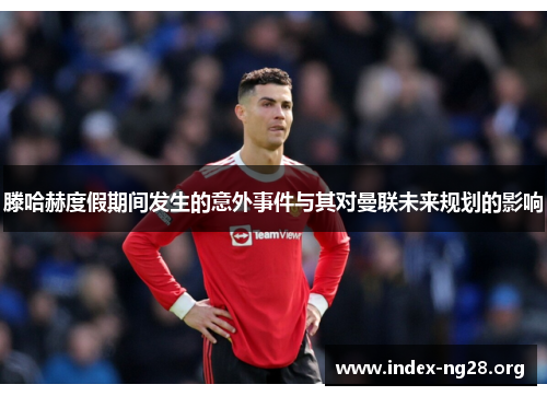 滕哈赫度假期间发生的意外事件与其对曼联未来规划的影响 滕哈赫度假期间发生的意外事件与其对曼联未来规划的影响
