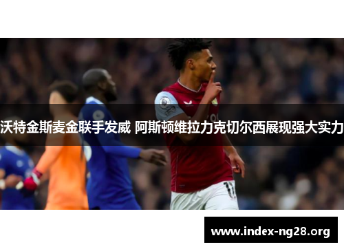 沃特金斯麦金联手发威 阿斯顿维拉力克切尔西展现强大实力