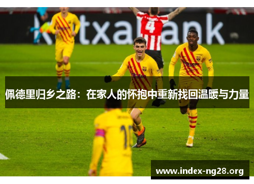 佩德里归乡之路：在家人的怀抱中重新找回温暖与力量